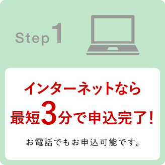 Step1 インターネットなら最短3分で申込完了!お電話でもお申込可能です。