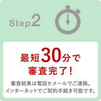 Step2 最短30分で審査完了!審査結果は電話かメールでご連絡。インターネットでもご契約手続き可能です。