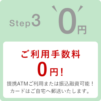 Step3 0円 ご利用手数料0円! 提携ATMご利用または振込融資可能!カードはご自宅へ郵送いたします。