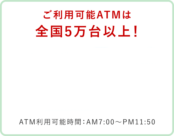 利用可能ATMは全国5万台以上！ATM利用可能時間：AM7:00～PM11:50
