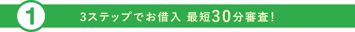 ①3ステップでお借入 最短30分審査!