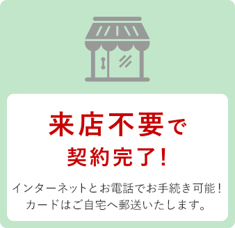 来店不要で契約完了！インターネットとお電話でお手続き可能！カードはご自宅へ郵送いたします。