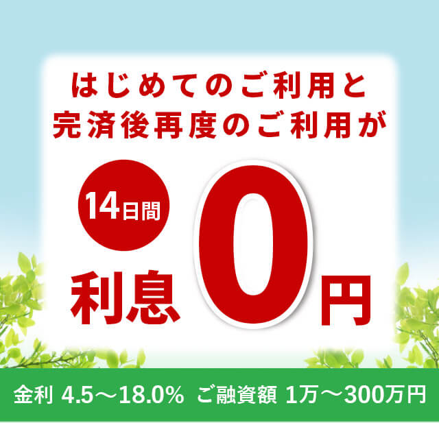 はじめてのご利用と完済後再度のご利用が14日間利息0円 金利4.5%~18.0% ご融資額 1万円~300万円
