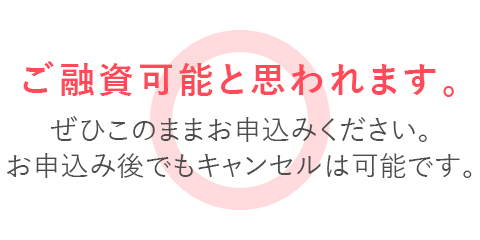 ご融資可能と思われます。ぜひこのままお申込みください。お申込み後でもキャンセルは可能です。