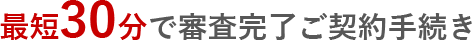最短30分で審査完了ご契約手続き