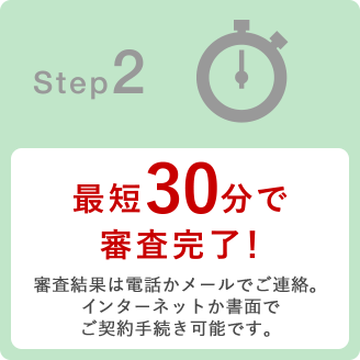 Step2 最短30分で審査完了！審査結果は電話かメールでご連絡。インターネットでもご契約手続き可能です。