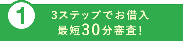 ①3ステップでお借入 最短30分審査！